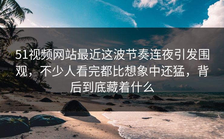 51视频网站最近这波节奏连夜引发围观，不少人看完都比想象中还猛，背后到底藏着什么