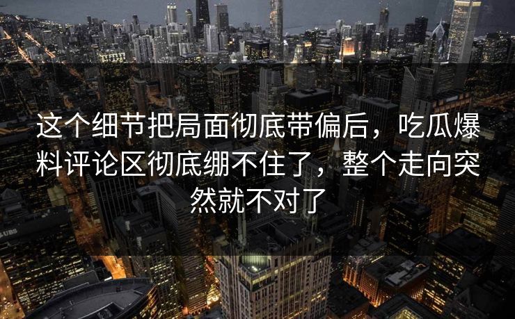 这个细节把局面彻底带偏后，吃瓜爆料评论区彻底绷不住了，整个走向突然就不对了