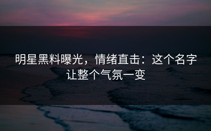 明星黑料曝光，情绪直击：这个名字让整个气氛一变
