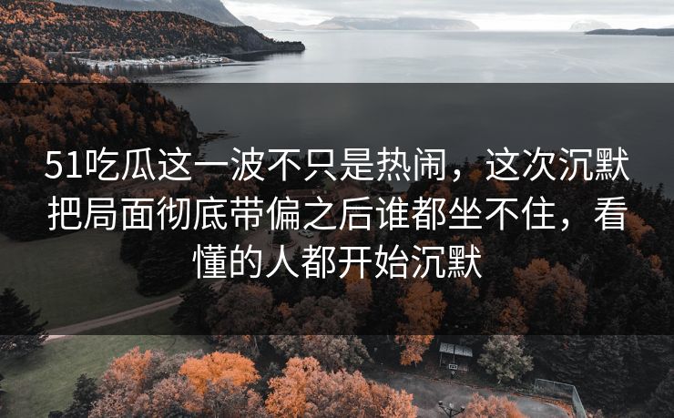 51吃瓜这一波不只是热闹，这次沉默把局面彻底带偏之后谁都坐不住，看懂的人都开始沉默