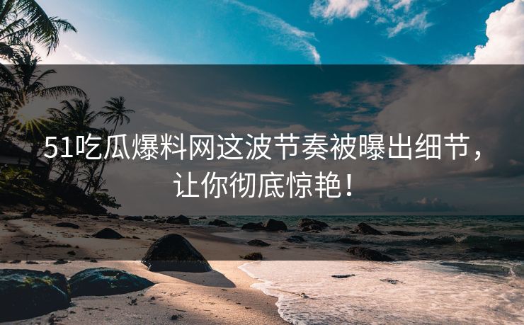51吃瓜爆料网这波节奏被曝出细节，让你彻底惊艳！