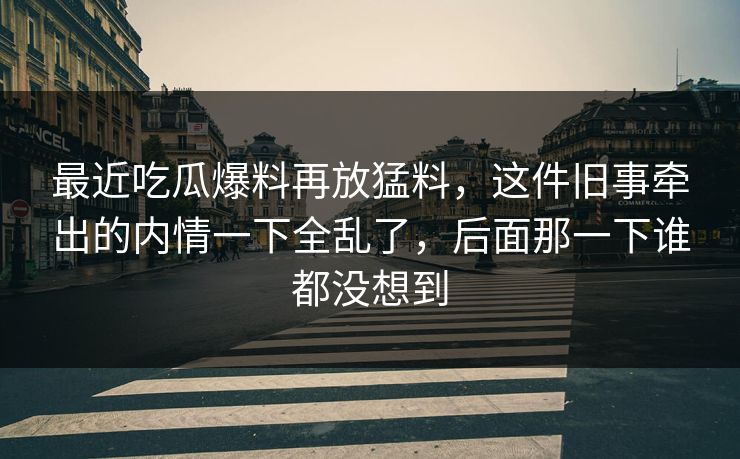 最近吃瓜爆料再放猛料，这件旧事牵出的内情一下全乱了，后面那一下谁都没想到
