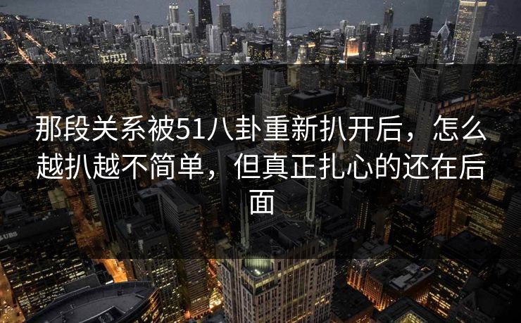 那段关系被51八卦重新扒开后，怎么越扒越不简单，但真正扎心的还在后面