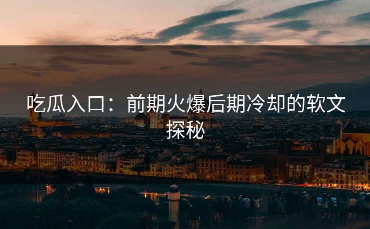 吃瓜入口：前期火爆后期冷却的软文探秘