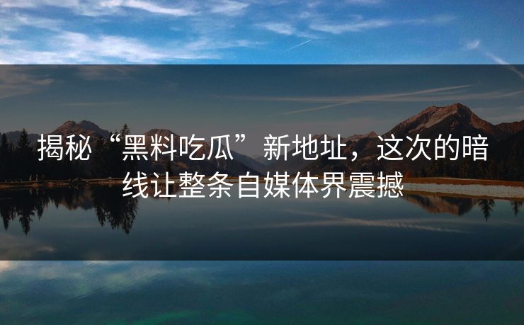 揭秘“黑料吃瓜”新地址，这次的暗线让整条自媒体界震撼