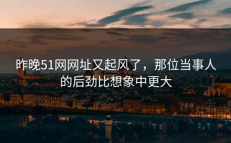昨晚51网网址又起风了，那位当事人的后劲比想象中更大