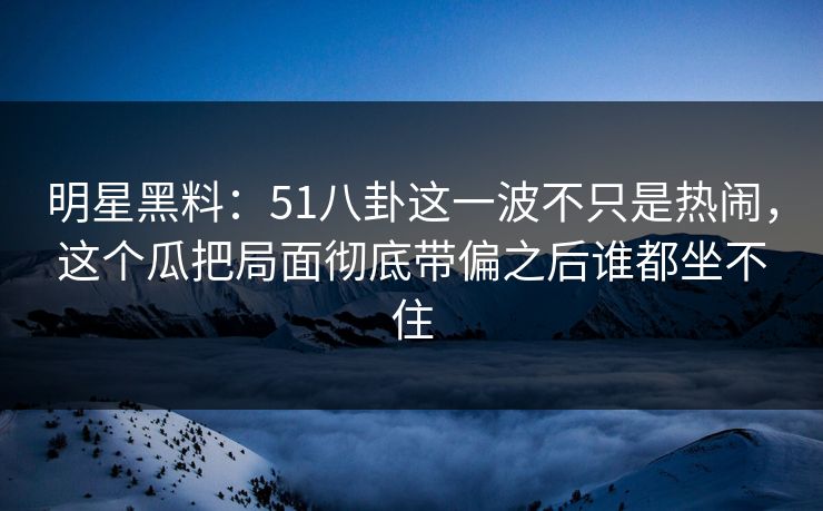 明星黑料：51八卦这一波不只是热闹，这个瓜把局面彻底带偏之后谁都坐不住