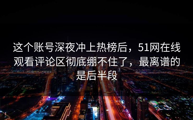 这个账号深夜冲上热榜后,51网在线观看评论区彻底绷不住了,最离谱的是后半段 这个账号深夜冲上热榜后,51网在线观看评论区彻底绷不住了,最离谱的是后半段