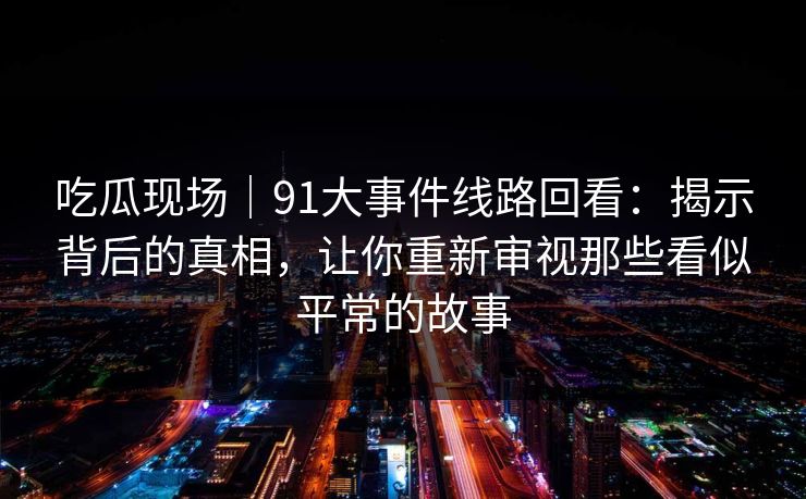 吃瓜现场｜91大事件线路回看：揭示背后的真相，让你重新审视那些看似平常的故事