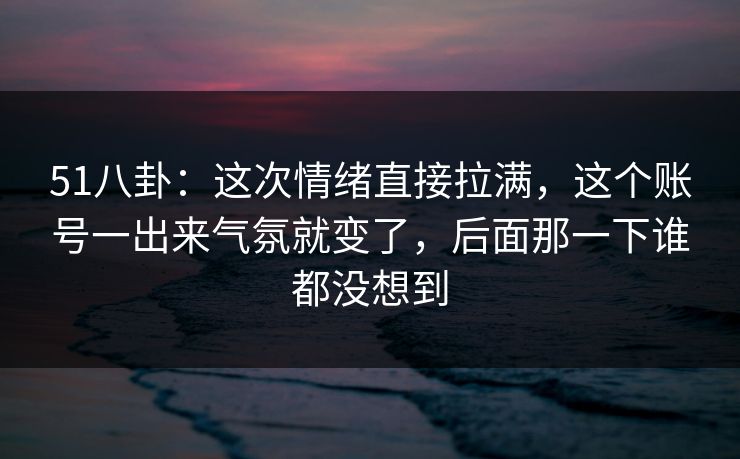 51八卦：这次情绪直接拉满，这个账号一出来气氛就变了，后面那一下谁都没想到