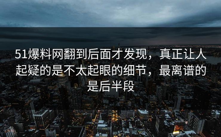 51爆料网翻到后面才发现，真正让人起疑的是不太起眼的细节，最离谱的是后半段