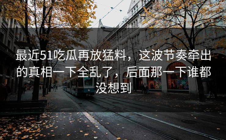 最近51吃瓜再放猛料，这波节奏牵出的真相一下全乱了，后面那一下谁都没想到
