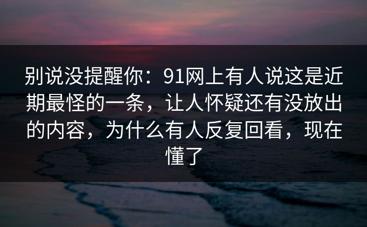 别说没提醒你：91网上有人说这是近期最怪的一条，让人怀疑还有没放出的内容，为什么有人反复回看，现在懂了