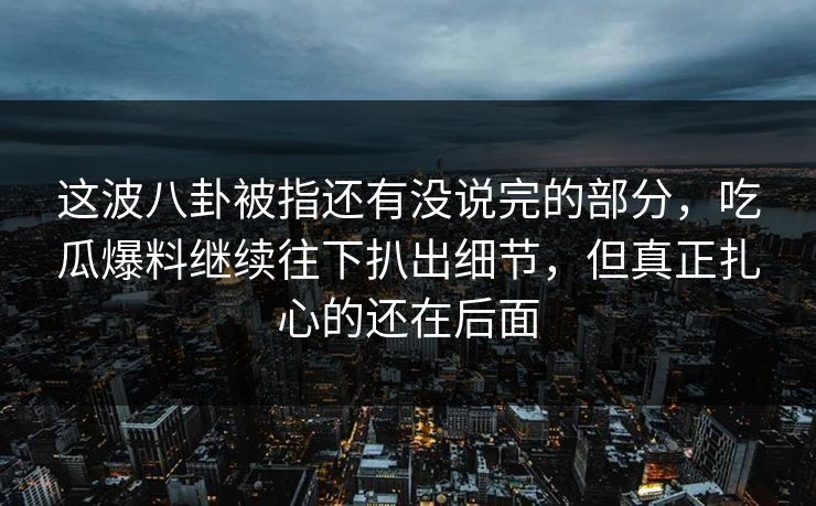 这波八卦被指还有没说完的部分,吃瓜爆料继续往下扒出细节,但真正扎心的还在后面 这波八卦被指还有没说完的部分,吃瓜爆料继续往下扒出细节,但真正扎心的还在后面