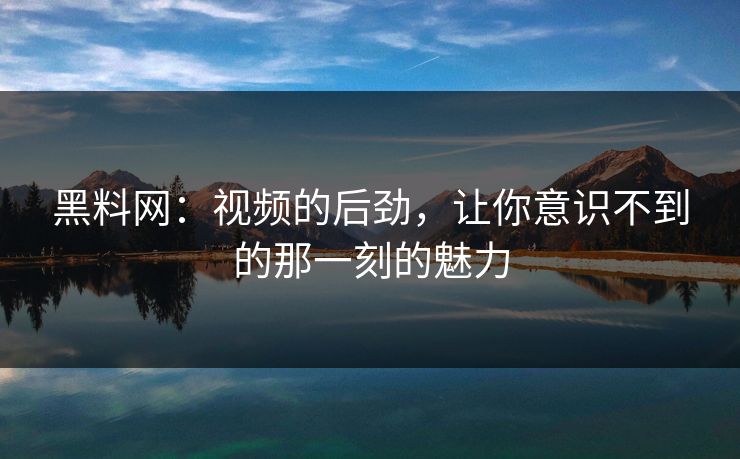 黑料网：视频的后劲，让你意识不到的那一刻的魅力