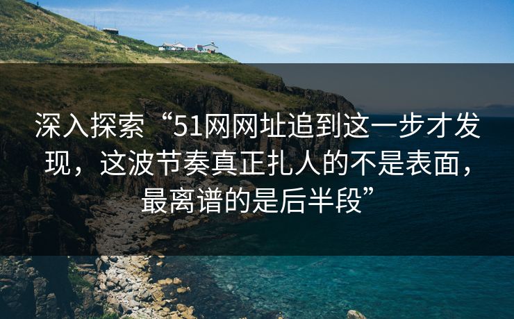 深入探索“51网网址追到这一步才发现，这波节奏真正扎人的不是表面，最离谱的是后半段”