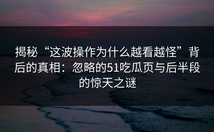 揭秘“这波操作为什么越看越怪”背后的真相：忽略的51吃瓜页与后半段的惊天之谜