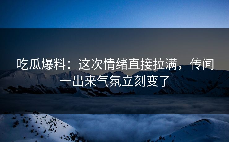 吃瓜爆料：这次情绪直接拉满，传闻一出来气氛立刻变了