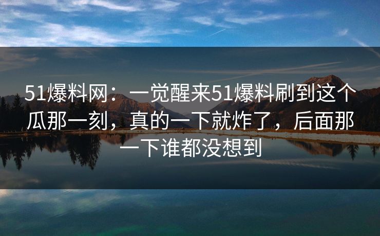 51爆料网:一觉醒来51爆料刷到这个瓜那一刻,真的一下就炸了,后面那一下谁都没想到 51爆料网:一觉醒来51爆料刷到这个瓜那一刻,真的一下就炸了,后面那一下谁都没想到