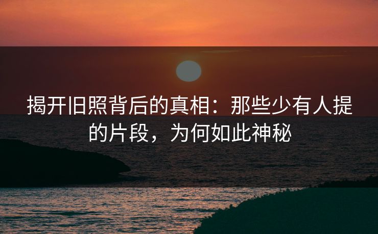 揭开旧照背后的真相：那些少有人提的片段，为何如此神秘