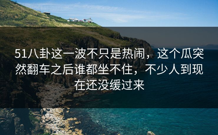 51八卦这一波不只是热闹，这个瓜突然翻车之后谁都坐不住，不少人到现在还没缓过来