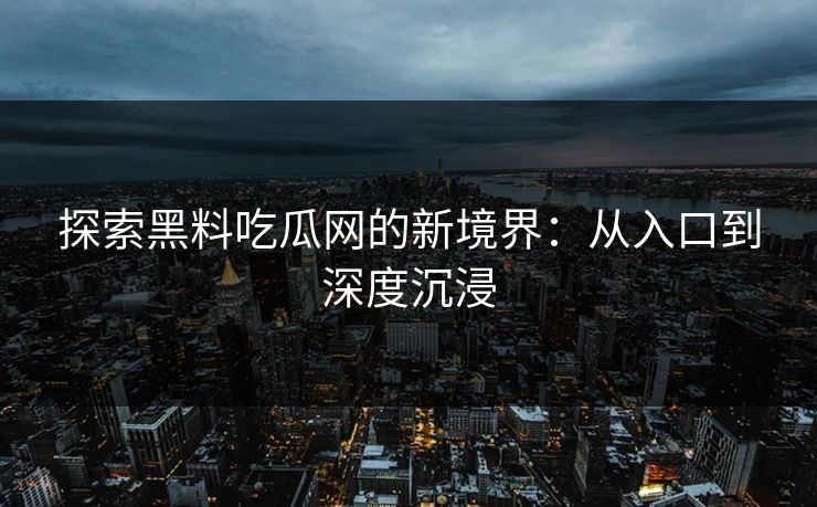 探索黑料吃瓜网的新境界：从入口到深度沉浸