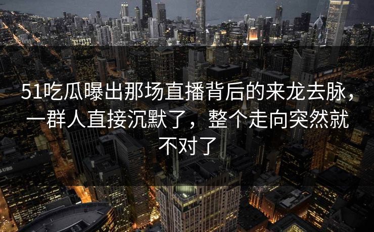 51吃瓜曝出那场直播背后的来龙去脉，一群人直接沉默了，整个走向突然就不对了