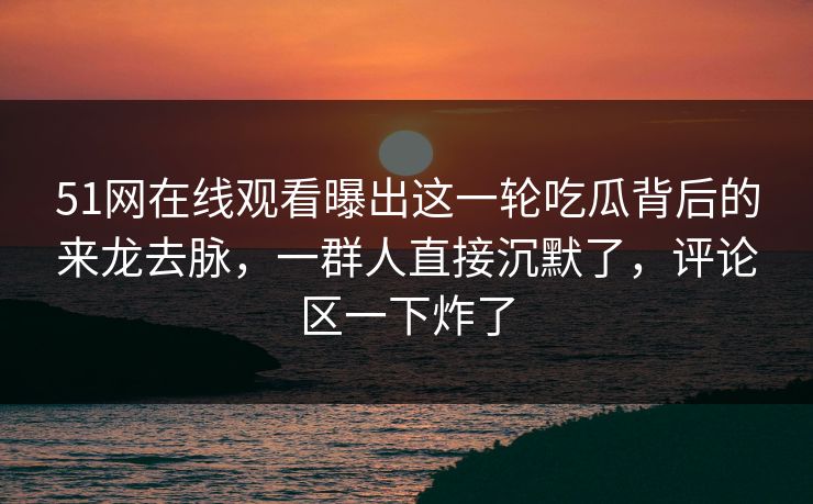 51网在线观看曝出这一轮吃瓜背后的来龙去脉，一群人直接沉默了，评论区一下炸了