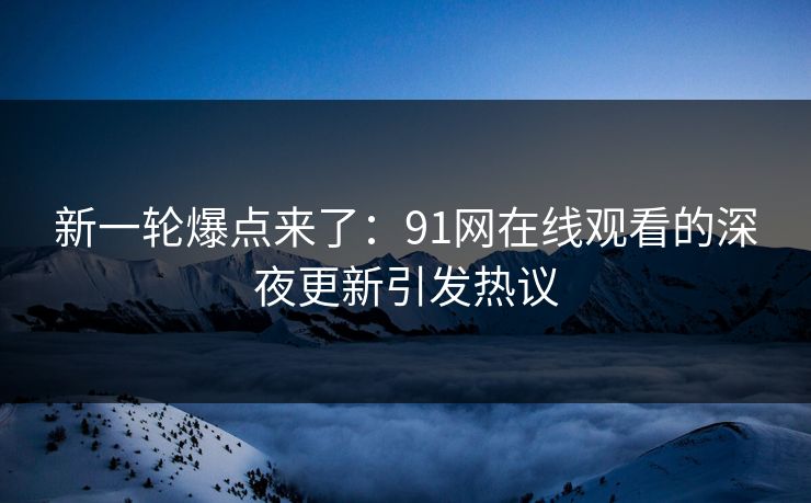 新一轮爆点来了：91网在线观看的深夜更新引发热议