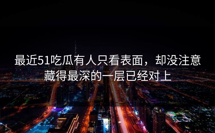 最近51吃瓜有人只看表面，却没注意藏得最深的一层已经对上