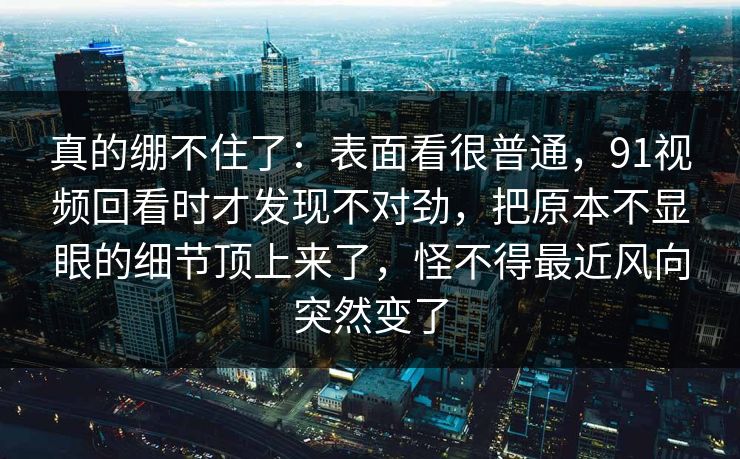 真的绷不住了：表面看很普通，91视频回看时才发现不对劲，把原本不显眼的细节顶上来了，怪不得最近风向突然变了