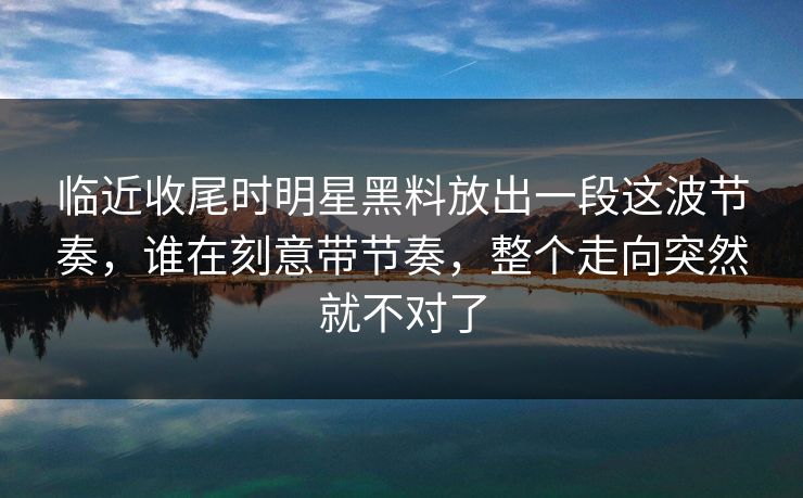 临近收尾时明星黑料放出一段这波节奏，谁在刻意带节奏，整个走向突然就不对了