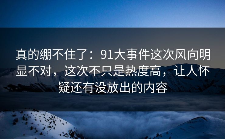 真的绷不住了：91大事件这次风向明显不对，这次不只是热度高，让人怀疑还有没放出的内容