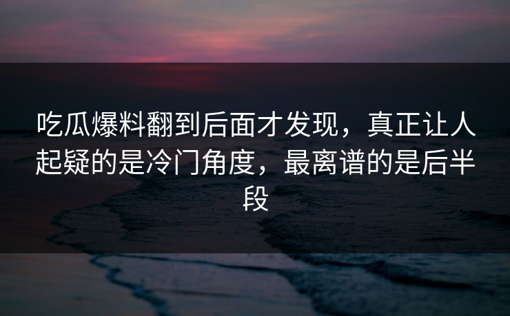 吃瓜爆料翻到后面才发现，真正让人起疑的是冷门角度，最离谱的是后半段