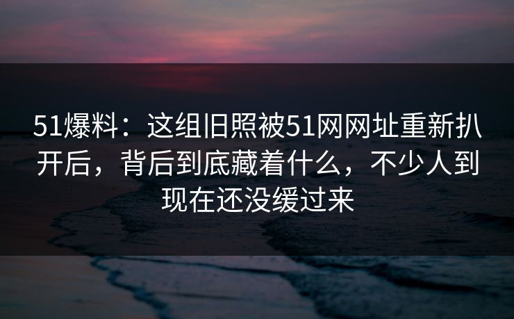 51爆料：这组旧照被51网网址重新扒开后，背后到底藏着什么，不少人到现在还没缓过来