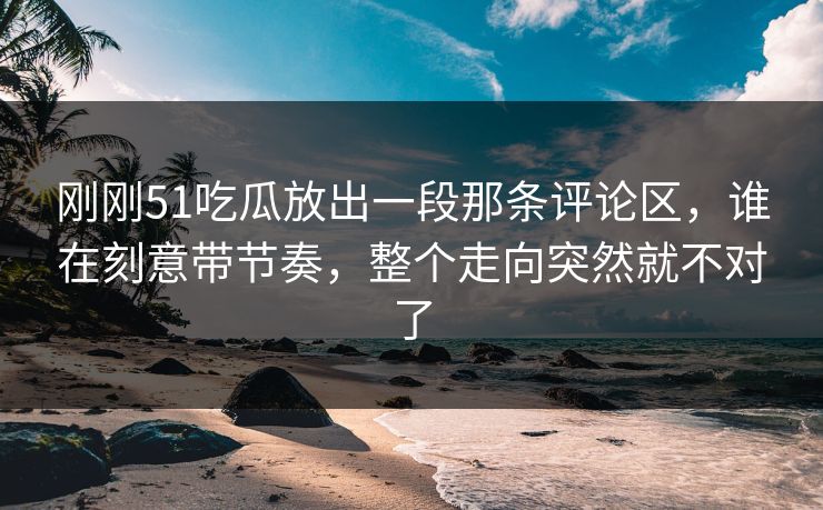 刚刚51吃瓜放出一段那条评论区，谁在刻意带节奏，整个走向突然就不对了
