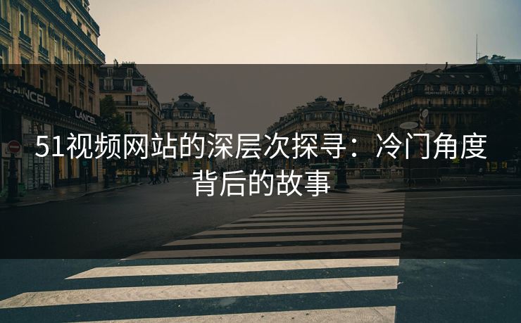 51视频网站的深层次探寻：冷门角度背后的故事