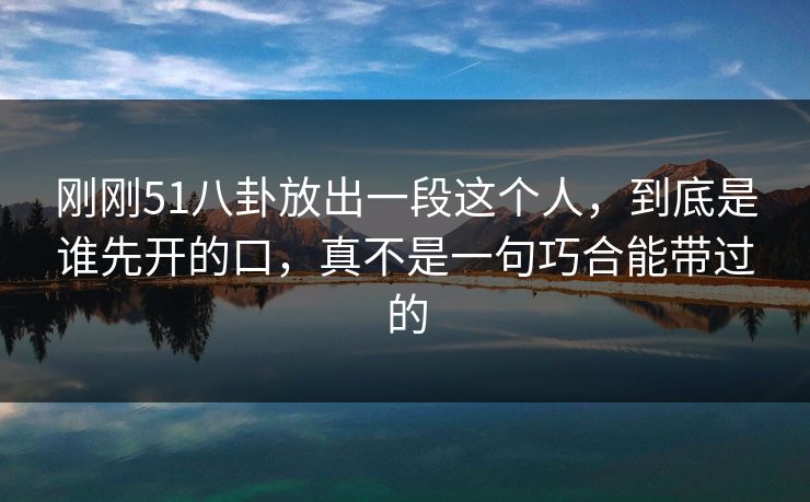 刚刚51八卦放出一段这个人，到底是谁先开的口，真不是一句巧合能带过的