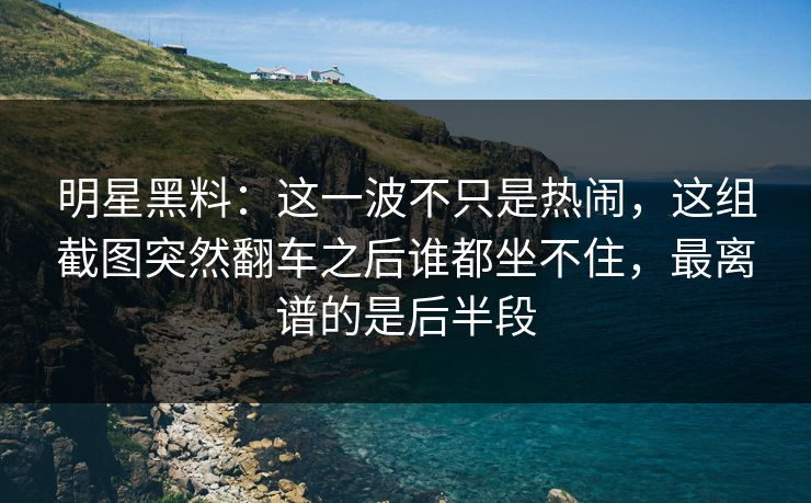 明星黑料：这一波不只是热闹，这组截图突然翻车之后谁都坐不住，最离谱的是后半段