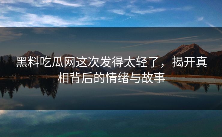 黑料吃瓜网这次发得太轻了，揭开真相背后的情绪与故事