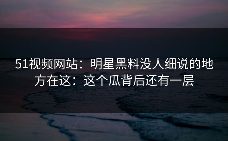 51视频网站：明星黑料没人细说的地方在这：这个瓜背后还有一层