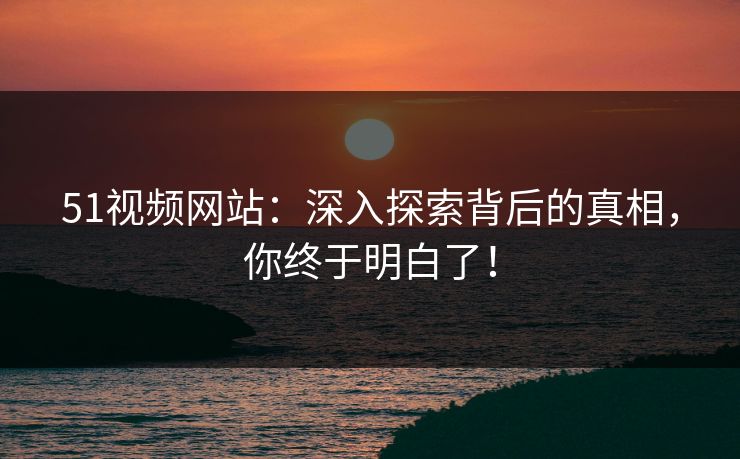 51视频网站：深入探索背后的真相，你终于明白了！