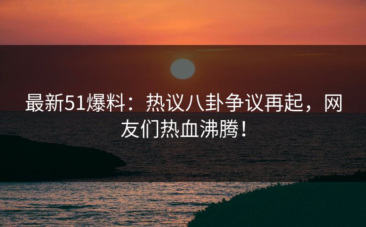 最新51爆料：热议八卦争议再起，网友们热血沸腾！