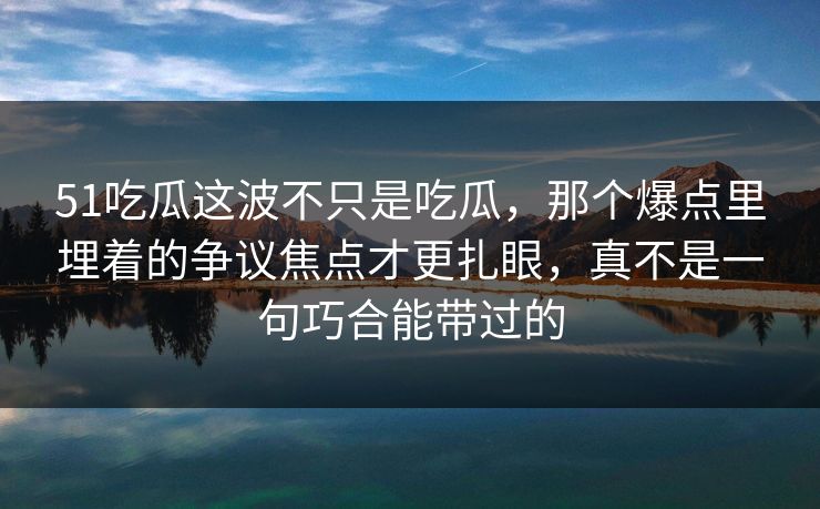 51吃瓜这波不只是吃瓜，那个爆点里埋着的争议焦点才更扎眼，真不是一句巧合能带过的