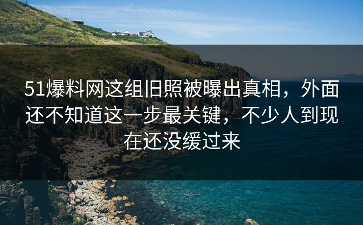 51爆料网这组旧照被曝出真相，外面还不知道这一步最关键，不少人到现在还没缓过来
